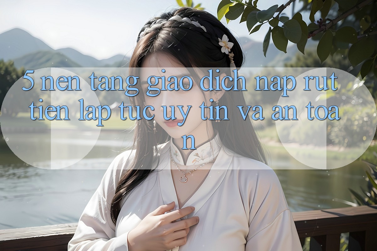 5. Nền tảng giao dịch nạp - rút tiền: Lập tức, uy tín và an toàn
