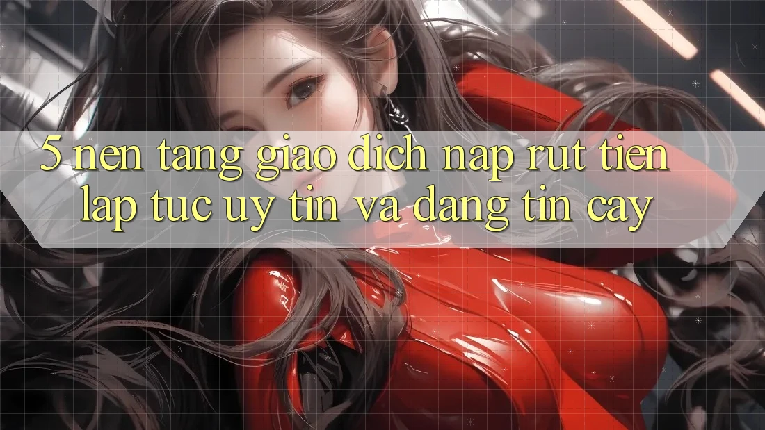 5. Nền tảng giao dịch nạp - rút tiền: Lập tức, uy tín và đáng tin cậy 5. Nền tảng giao dịch nạp - rút tiền: Lập tức, uy tín và đáng tin cậy