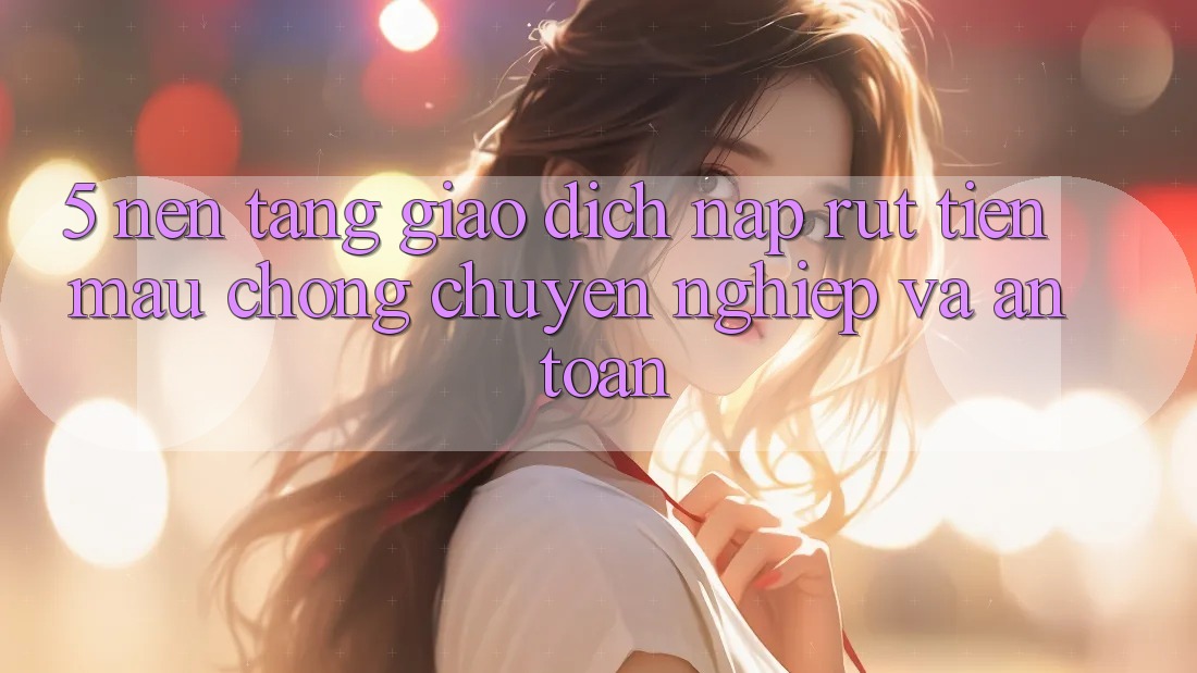 5. Nền tảng giao dịch nạp - rút tiền: Mau chóng, chuyên nghiệp và an toàn