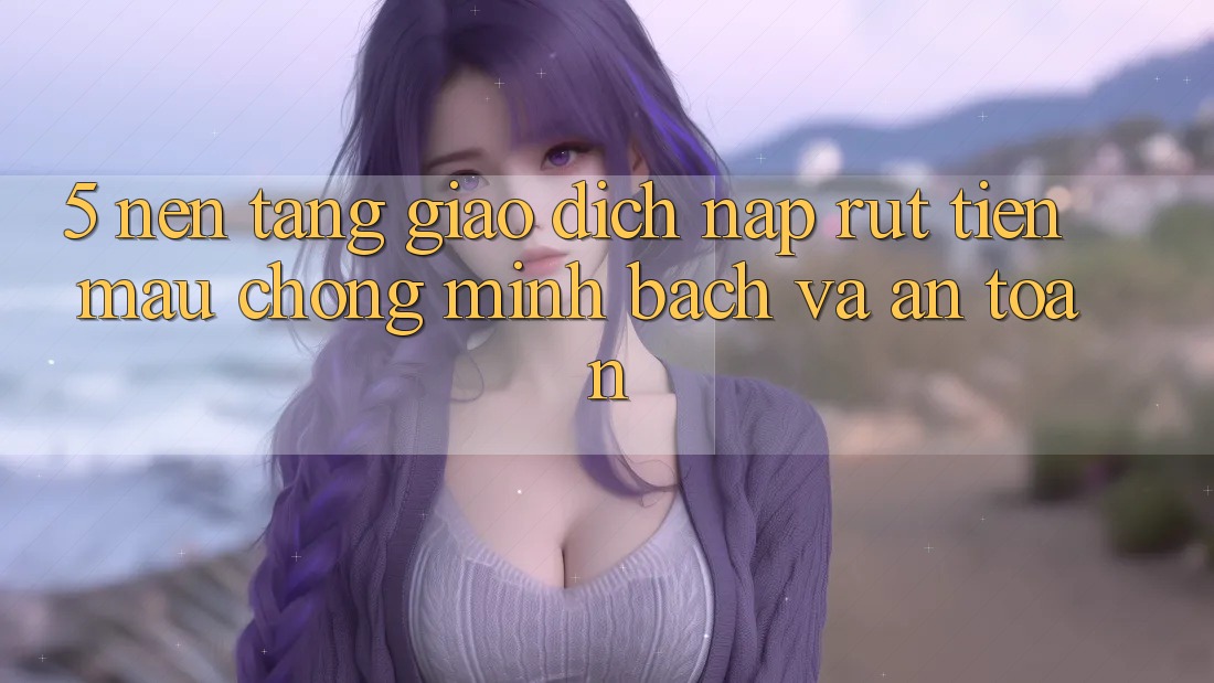 5. Nền tảng giao dịch nạp - rút tiền: Mau chóng, minh bạch và an toàn