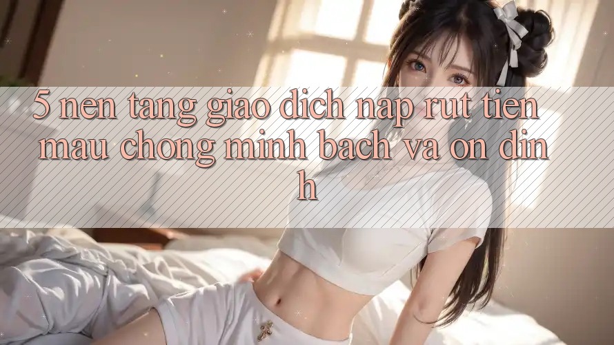 5. Nền tảng giao dịch nạp - rút tiền: Mau chóng, minh bạch và ổn định