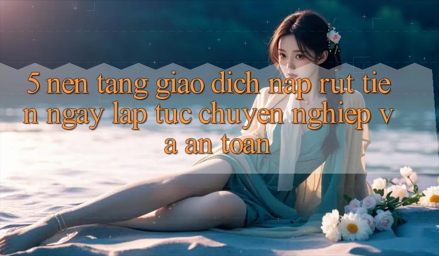 5. Nền tảng giao dịch nạp - rút tiền: Ngay lập tức, chuyên nghiệp và an toàn 5. Nền tảng giao dịch nạp - rút tiền: Ngay lập tức, chuyên nghiệp và an toàn