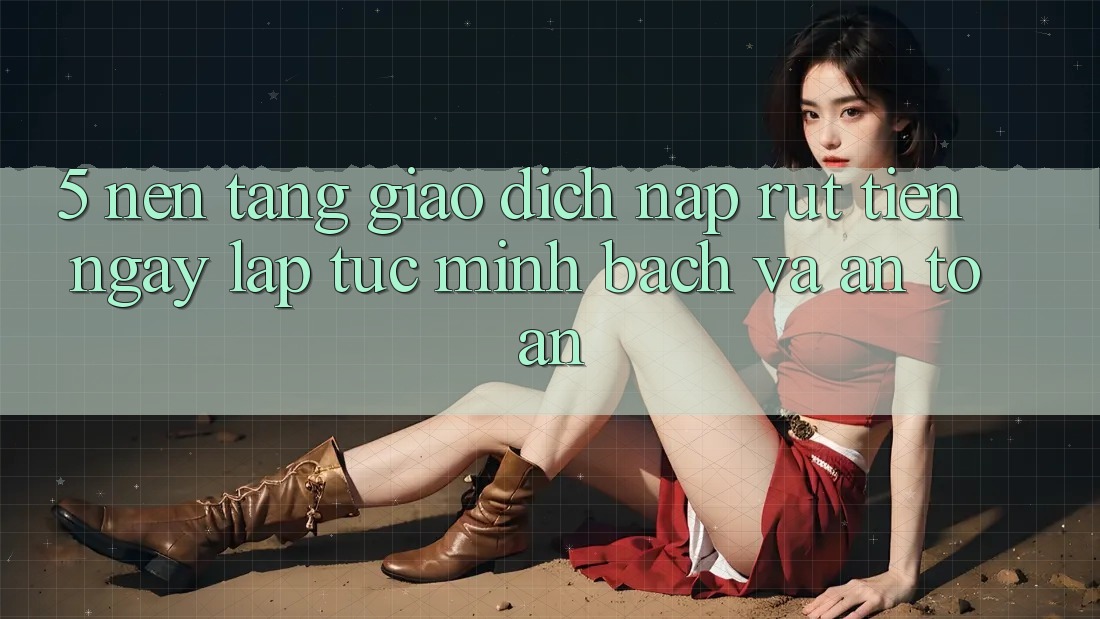 5. Nền tảng giao dịch nạp - rút tiền: Ngay lập tức, minh bạch và an toàn