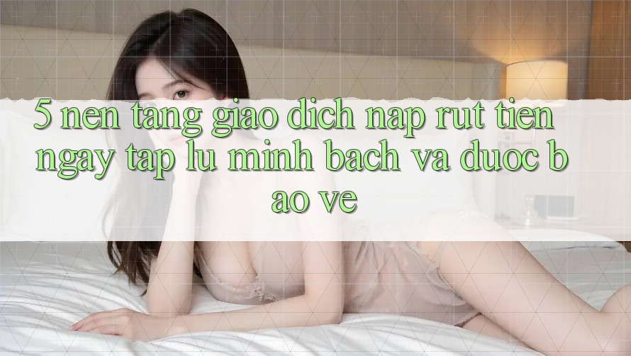 5. Nền tảng giao dịch nạp - rút tiền: Ngay tắp lự, minh bạch và được bảo vệ 5. Nền tảng giao dịch nạp - rút tiền: Ngay tắp lự, minh bạch và được bảo vệ