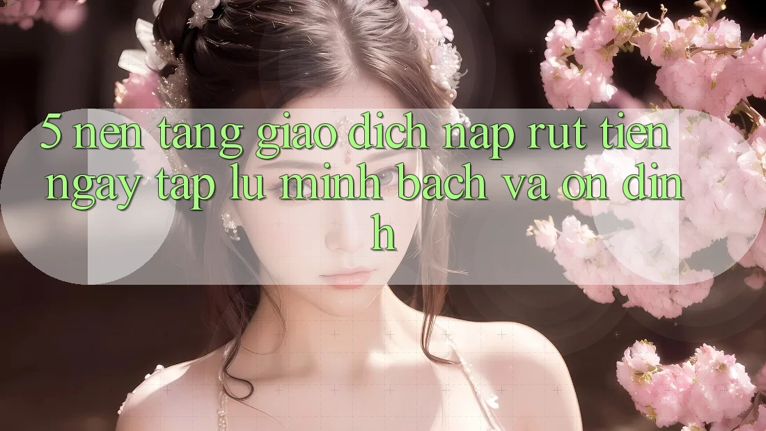 5. Nền tảng giao dịch nạp - rút tiền: Ngay tắp lự, minh bạch và ổn định