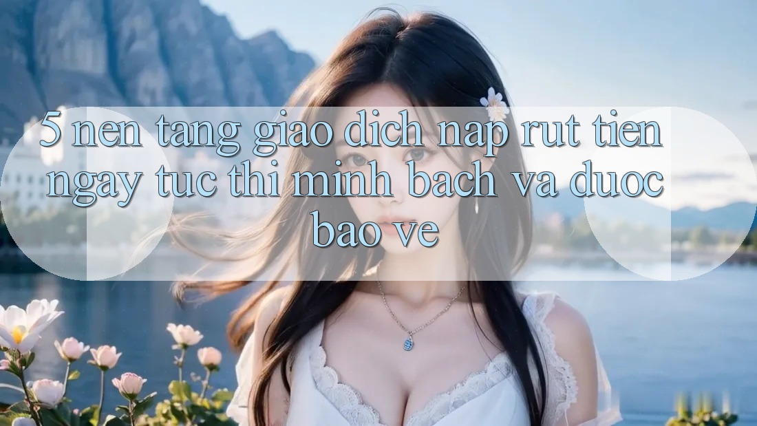 5. Nền tảng giao dịch nạp - rút tiền: Ngay tức thì, minh bạch và được bảo vệ