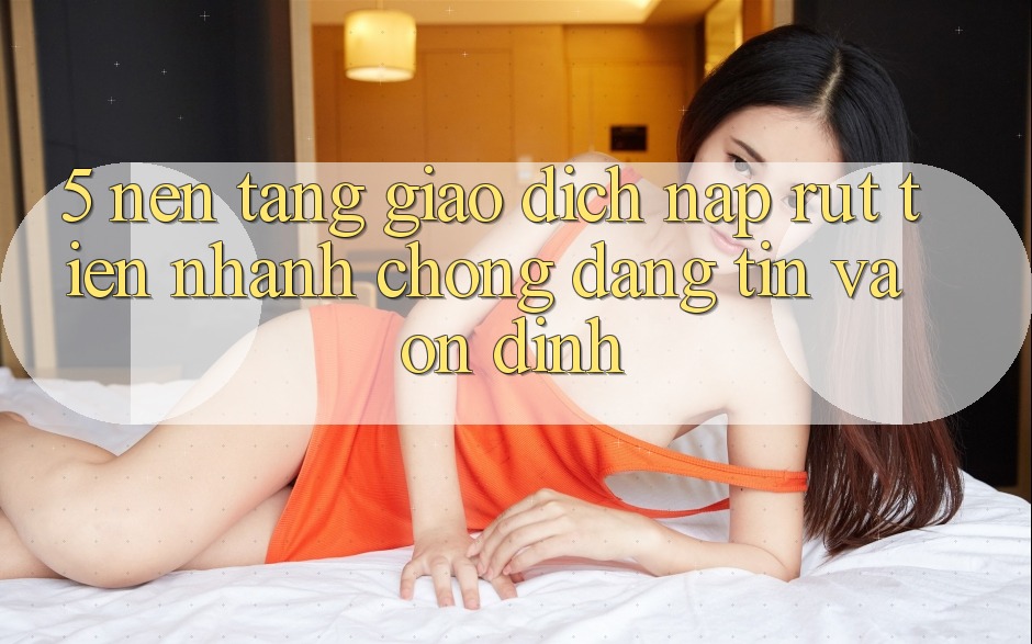 5. Nền tảng giao dịch nạp - rút tiền: Nhanh chóng, đáng tin và ổn định 5. Nền tảng giao dịch nạp - rút tiền: Nhanh chóng, đáng tin và ổn định