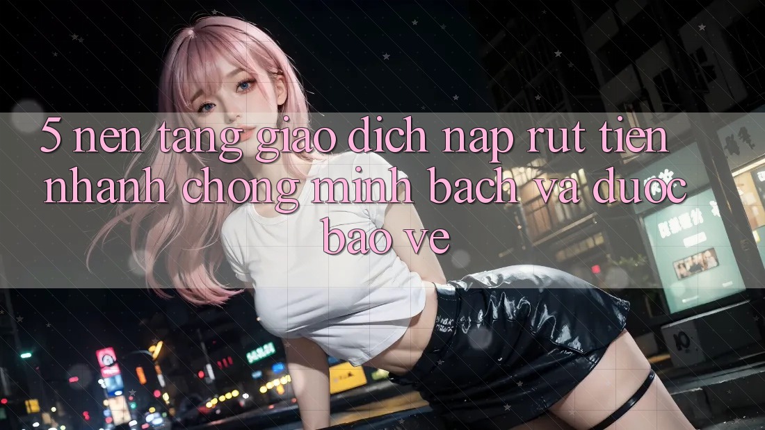 5. Nền tảng giao dịch nạp - rút tiền: Nhanh chóng, minh bạch và được bảo vệ 5. Nền tảng giao dịch nạp - rút tiền: Nhanh chóng, minh bạch và được bảo vệ