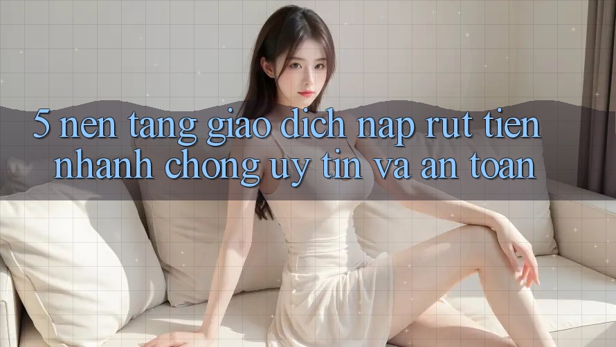 5. Nền tảng giao dịch nạp - rút tiền: Nhanh chóng, uy tín và an toàn