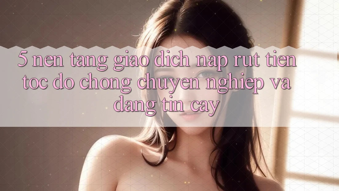 5. Nền tảng giao dịch nạp - rút tiền: Tốc độ chóng, chuyên nghiệp và đáng tin cậy 5. Nền tảng giao dịch nạp - rút tiền: Tốc độ chóng, chuyên nghiệp và đáng tin cậy