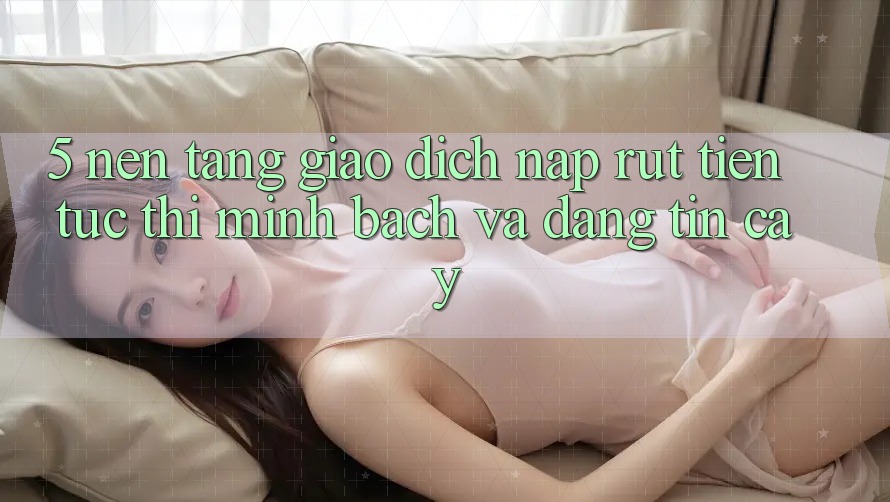 5. Nền tảng giao dịch nạp - rút tiền: Tức thì, minh bạch và đáng tin cậy