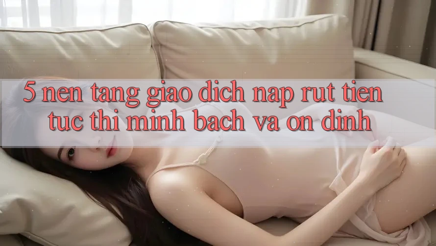 5. Nền tảng giao dịch nạp - rút tiền: Tức thì, minh bạch và ổn định 5. Nền tảng giao dịch nạp - rút tiền: Tức thì, minh bạch và ổn định