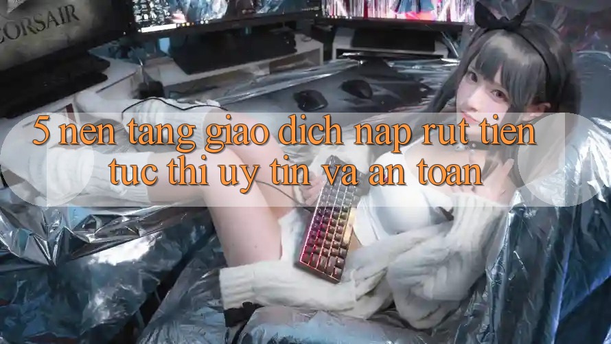 5. Nền tảng giao dịch nạp - rút tiền: Tức thì, uy tín và an toàn