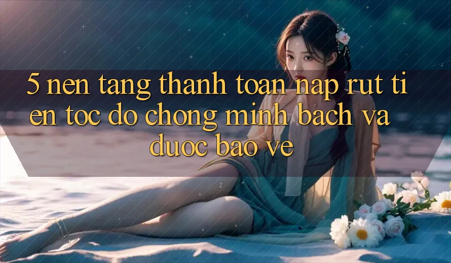 5. Nền tảng thanh toán nạp - rút tiền: Tốc độ chóng, minh bạch và được bảo vệ