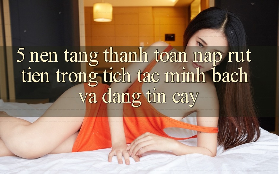 5. Nền tảng thanh toán nạp - rút tiền: Trong tích tắc, minh bạch và đáng tin cậy