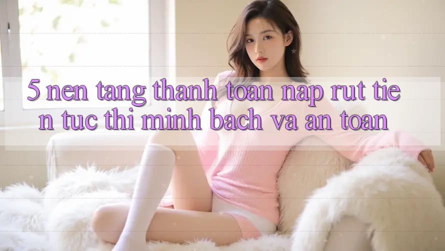 5. Nền tảng thanh toán nạp - rút tiền: Tức thì, minh bạch và an toàn