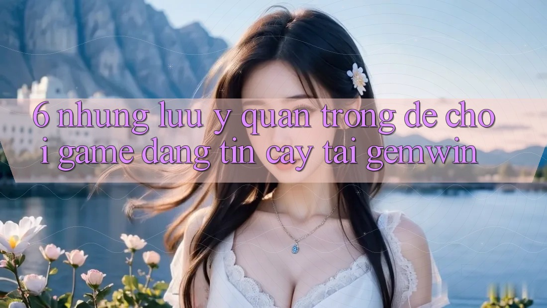 6. Những lưu ý quan trọng để chơi game đáng tin cậy tại Gemwin 6. Những lưu ý quan trọng để chơi game đáng tin cậy tại Gemwin