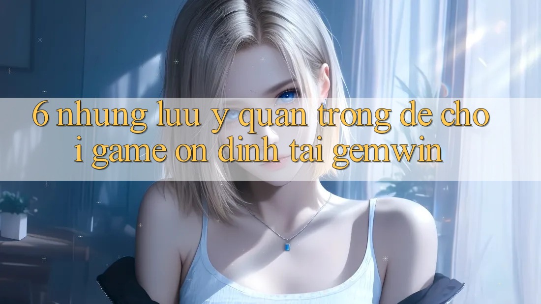 6. Những lưu ý quan trọng để chơi game ổn định tại Gemwin 6. Những lưu ý quan trọng để chơi game ổn định tại Gemwin
