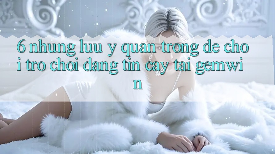 6. Những lưu ý quan trọng để chơi trò chơi đáng tin cậy tại Gemwin 6. Những lưu ý quan trọng để chơi trò chơi đáng tin cậy tại Gemwin