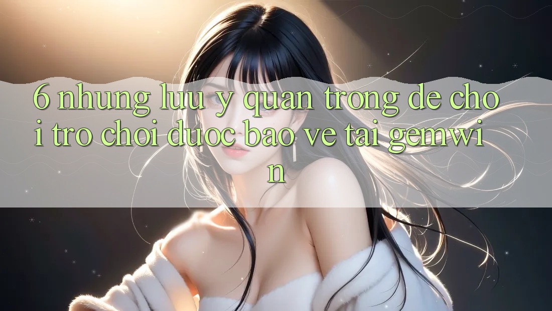 6. Những lưu ý quan trọng để chơi trò chơi được bảo vệ tại Gemwin 6. Những lưu ý quan trọng để chơi trò chơi được bảo vệ tại Gemwin
