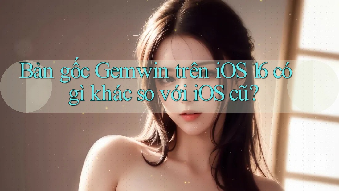 Bản gốc Gemwin trên iOS 16 có gì khác so với iOS cũ?