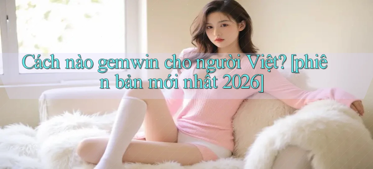 Cách nào gemwin cho người Việt [phiên bản mới nhất 2026]