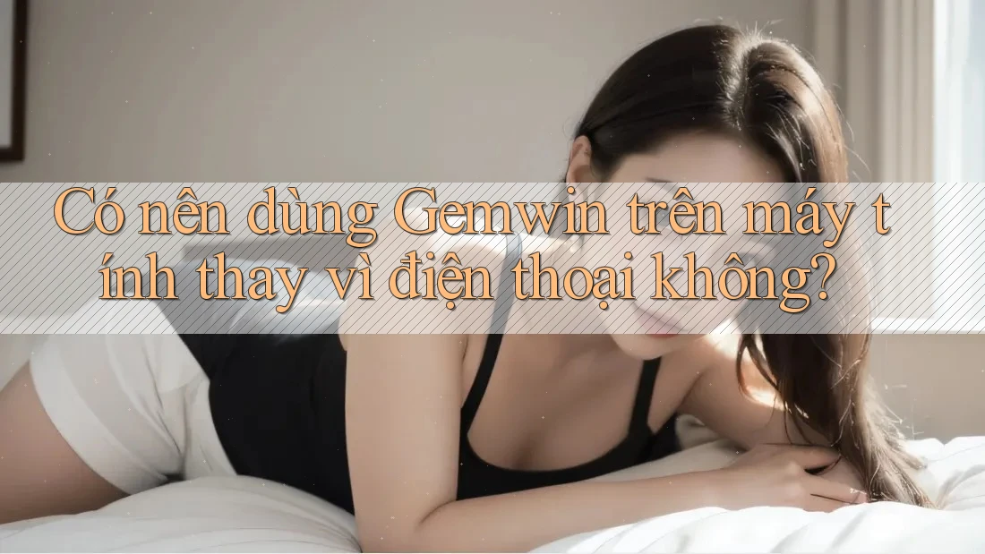 Có nên dùng Gemwin trên máy tính thay vì điện thoại không?