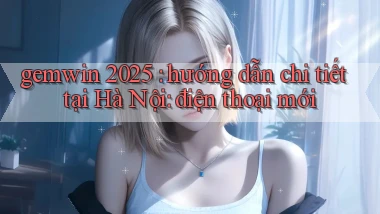 gemwin 2025 hướng dẫn chi tiết tại Hà Nội điện thoại mới