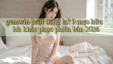 gemwin hoạt động lạ 9 mẹo hữu ích khắc phục phiên bản 2026