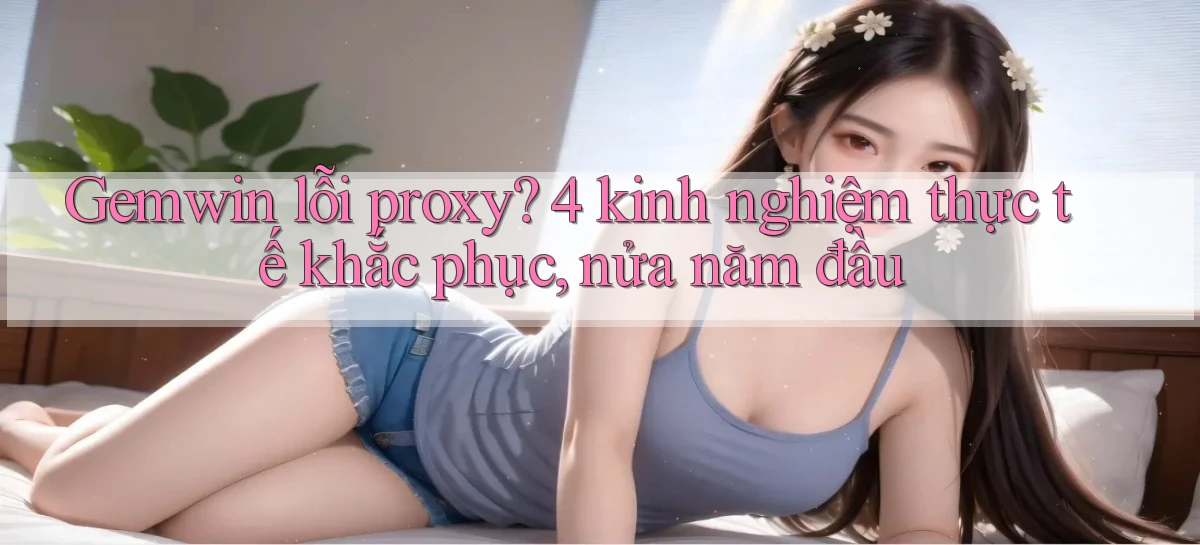 Gemwin lỗi proxy 4 kinh nghiệm thực tế khắc phục, nửa năm đầu