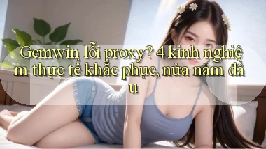 Gemwin lỗi proxy 4 kinh nghiệm thực tế khắc phục, nửa năm đầu