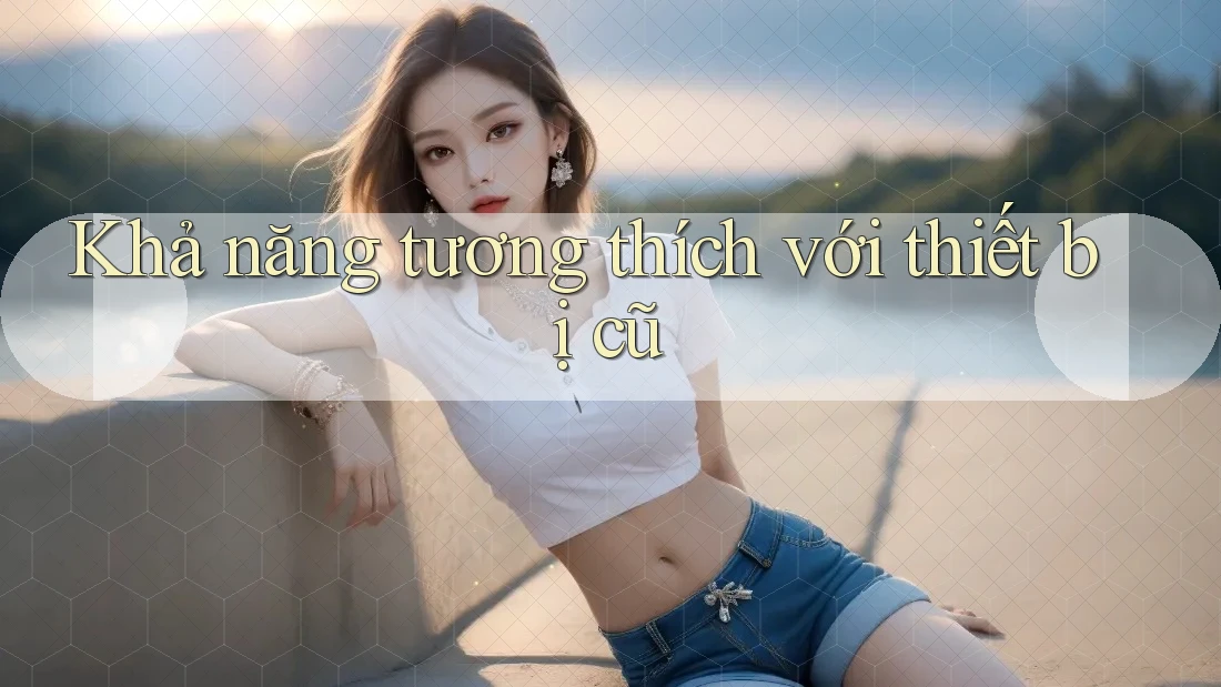 Khả năng tương thích với thiết bị cũ Khả năng tương thích với thiết bị cũ