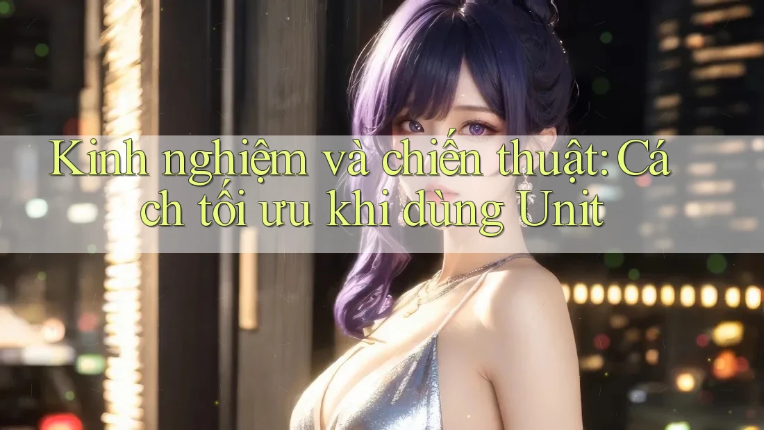 Kinh nghiệm và chiến thuật: Cách tối ưu khi dùng Unit