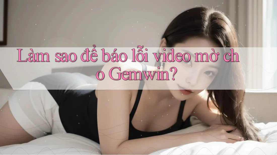 Làm sao để báo lỗi video mờ cho Gemwin?