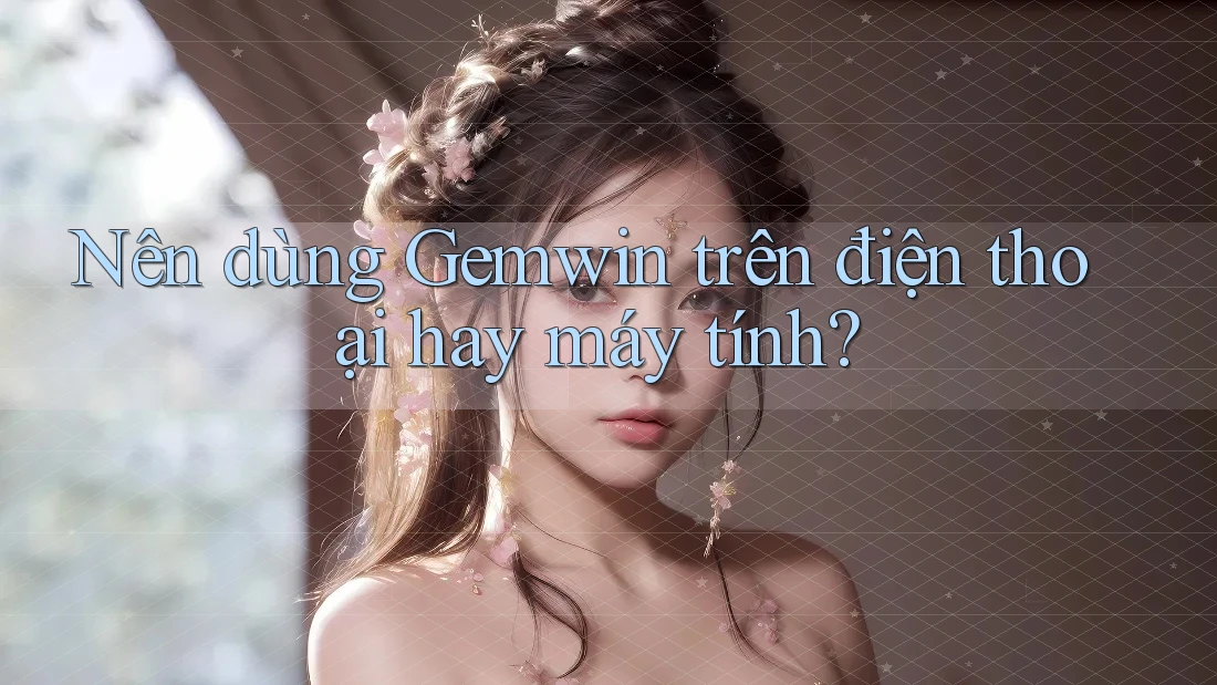Nên dùng Gemwin trên điện thoại hay máy tính?
