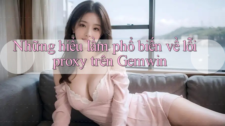Những hiểu lầm phổ biến về lỗi proxy trên Gemwin