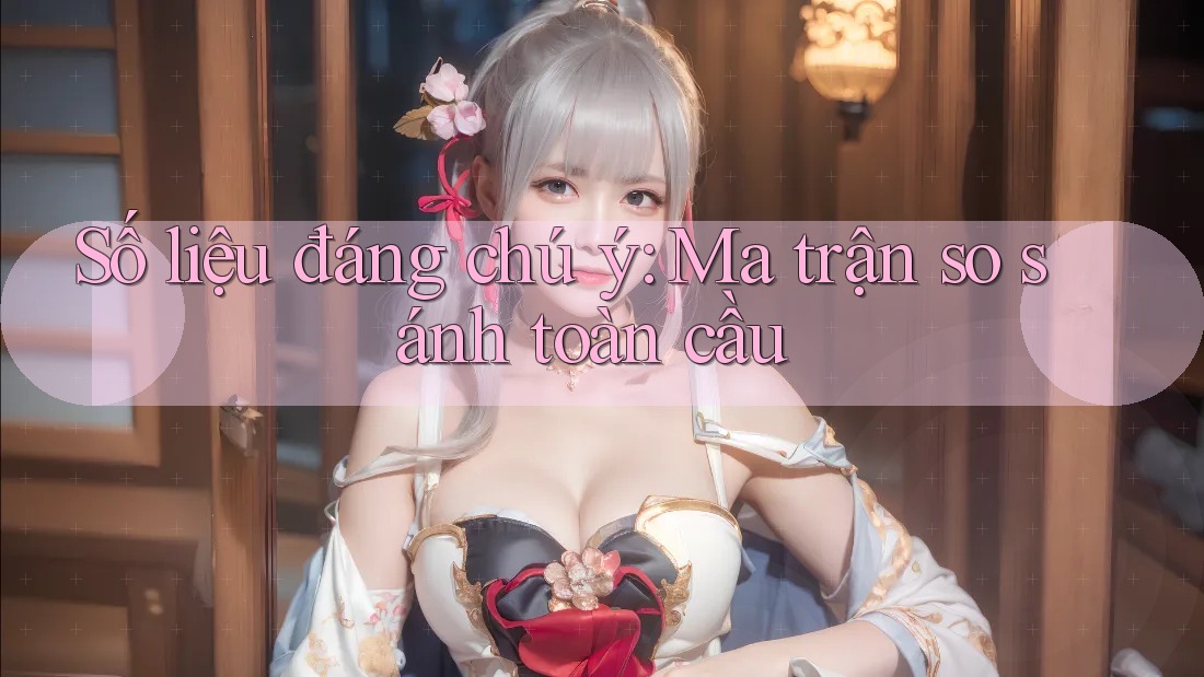 Số liệu đáng chú ý: Ma trận so sánh toàn cầu