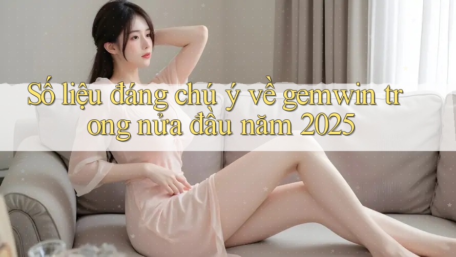 Số liệu đáng chú ý về gemwin trong nửa đầu năm 2025