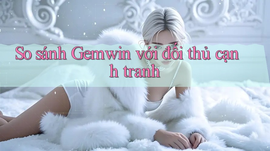 So sánh Gemwin với đối thủ cạnh tranh
