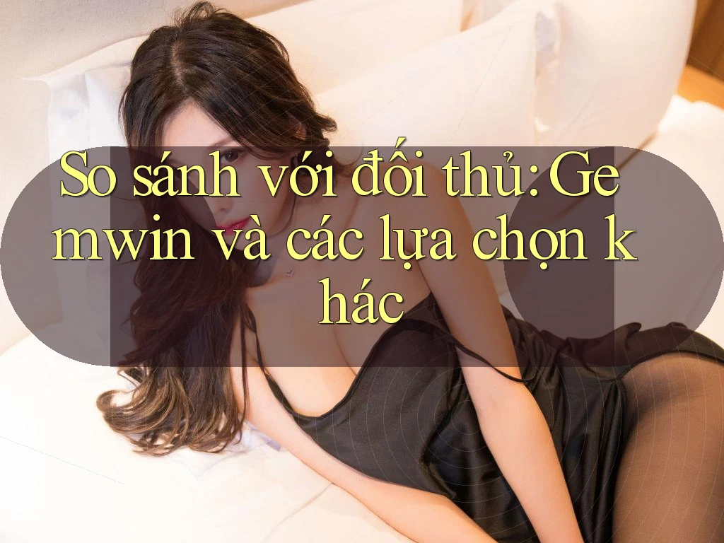 So sánh với đối thủ: Gemwin và các lựa chọn khác