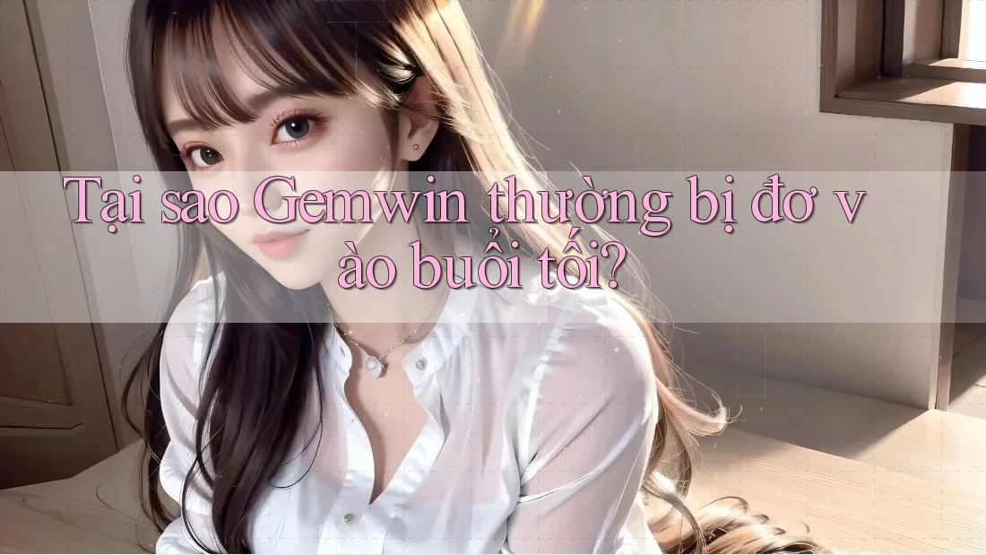 Tại sao Gemwin thường bị đơ vào buổi tối?
