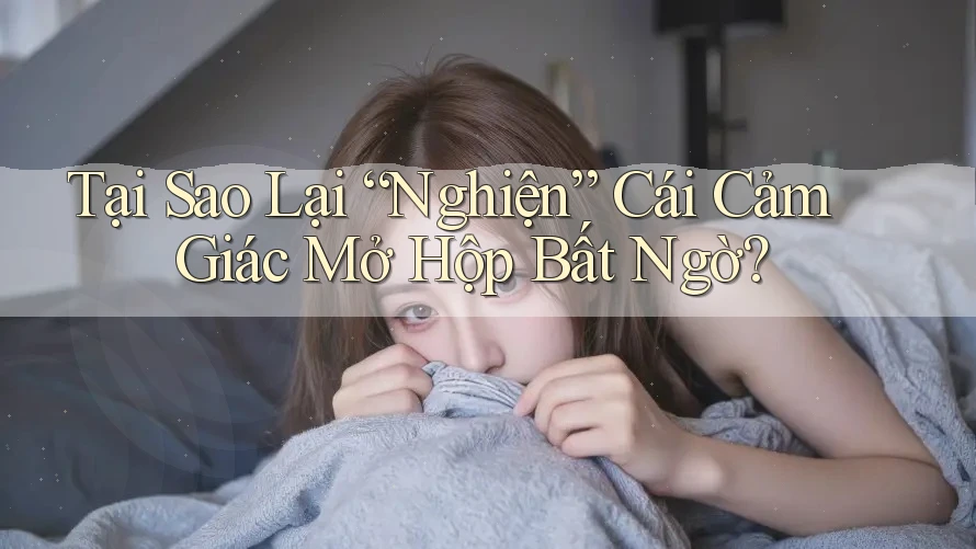 Tại Sao Lại “Nghiện” Cái Cảm Giác Mở Hộp Bất Ngờ?