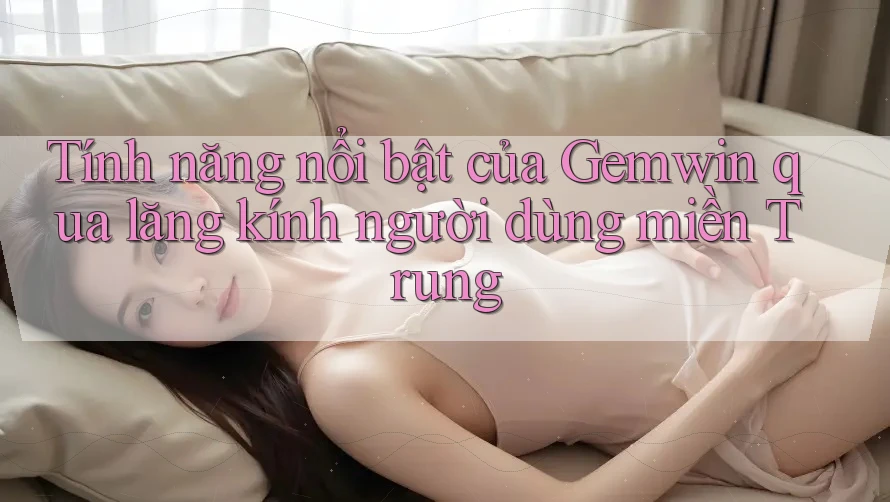 Tính năng nổi bật của Gemwin qua lăng kính người dùng miền Trung Tính năng nổi bật của Gemwin qua lăng kính người dùng miền Trung