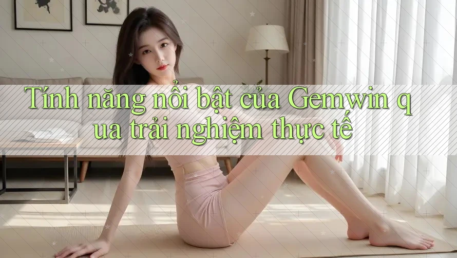 Tính năng nổi bật của Gemwin qua trải nghiệm thực tế