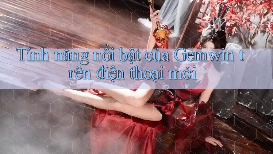 Tính năng nổi bật của Gemwin trên điện thoại mới Tính năng nổi bật của Gemwin trên điện thoại mới