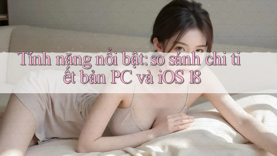 Tính năng nổi bật: so sánh chi tiết bản PC và iOS 18