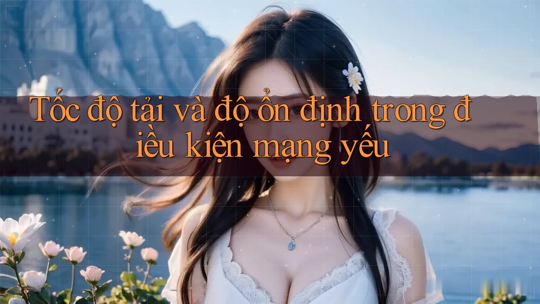 Tốc độ tải và độ ổn định trong điều kiện mạng yếu Tốc độ tải và độ ổn định trong điều kiện mạng yếu