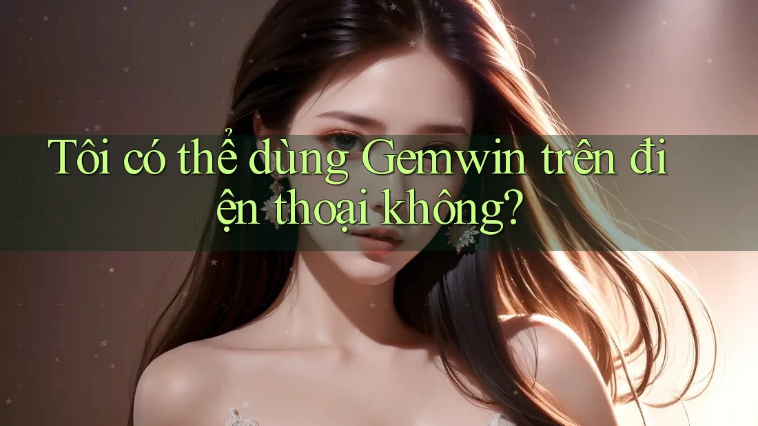 Tôi có thể dùng Gemwin trên điện thoại không?