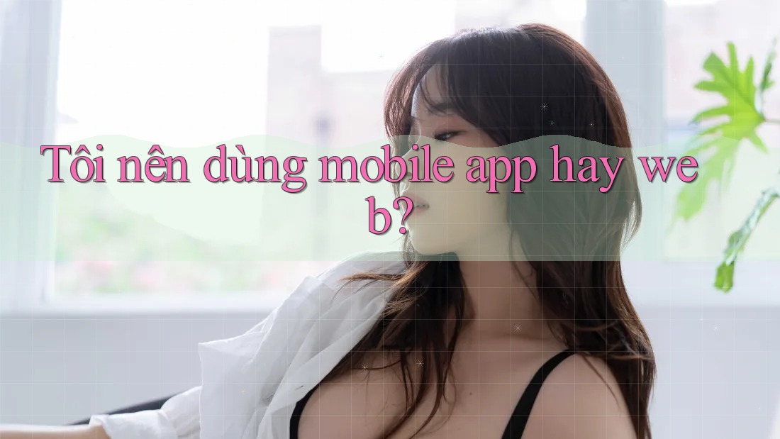 Tôi nên dùng mobile app hay web? Tôi nên dùng mobile app hay web?