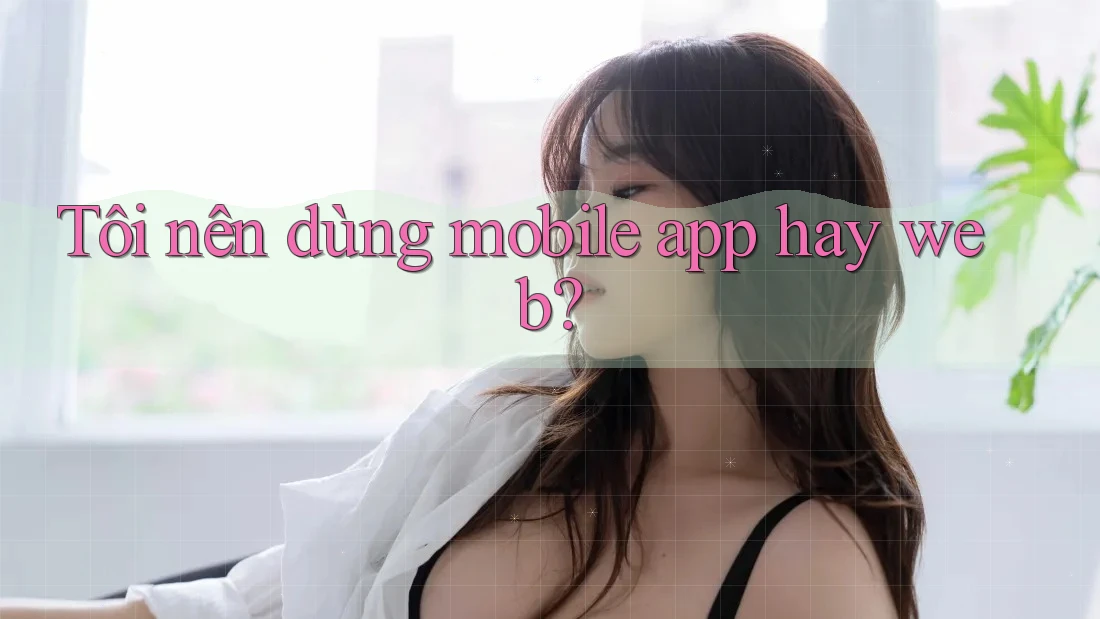 Tôi nên dùng mobile app hay web?